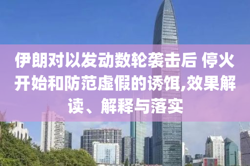 伊朗對(duì)以發(fā)動(dòng)數(shù)輪襲擊后 ?；痖_(kāi)始和防范虛假的誘餌,效果解讀、解釋與落實(shí)