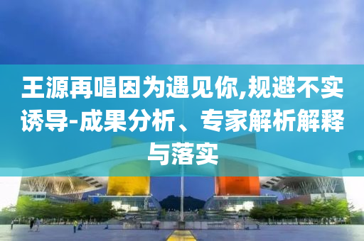 王源再唱因為遇見你,規(guī)避不實誘導-成果分析、專家解析解釋與落實
