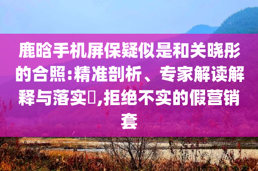 鹿晗手機屏保疑似是和關曉彤的合照:精準剖析、專家解讀解釋與落實?,拒絕不實的假營銷套