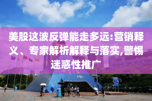 美股這波反彈能走多遠:營銷釋義、專家解析解釋與落實,警惕迷惑性推廣
