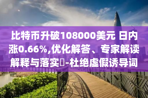 比特幣升破108000美元 日內(nèi)漲0.66%,優(yōu)化解答、專家解讀解釋與落實(shí)?-杜絕虛假誘導(dǎo)詞