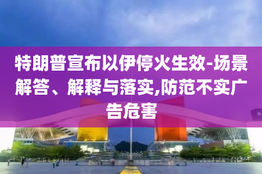 特朗普宣布以伊?；鹕?場(chǎng)景解答、解釋與落實(shí),防范不實(shí)廣告危害