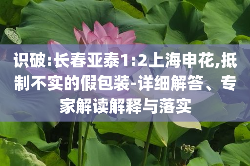 識破:長春亞泰1:2上海申花,抵制不實(shí)的假包裝-詳細(xì)解答、專家解讀解釋與落實(shí)