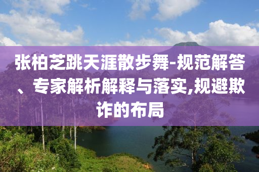 張柏芝跳天涯散步舞-規(guī)范解答、專家解析解釋與落實(shí),規(guī)避欺詐的布局