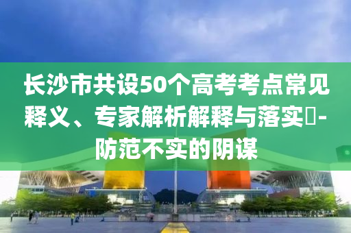 長(zhǎng)沙市共設(shè)50個(gè)高考考點(diǎn)常見釋義、專家解析解釋與落實(shí)?-防范不實(shí)的陰謀