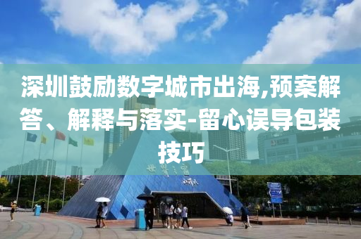 深圳鼓勵(lì)數(shù)字城市出海,預(yù)案解答、解釋與落實(shí)-留心誤導(dǎo)包裝技巧