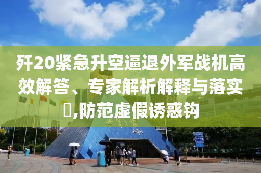 殲20緊急升空逼退外軍戰(zhàn)機(jī)高效解答、專家解析解釋與落實(shí)?,防范虛假誘惑鉤