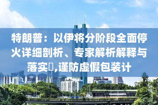特朗普：以伊將分階段全面?；鹪敿?xì)剖析、專(zhuān)家解析解釋與落實(shí)?,謹(jǐn)防虛假包裝計(jì)