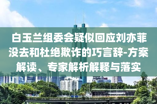 白玉蘭組委會疑似回應(yīng)劉亦菲沒去和杜絕欺詐的巧言辭-方案解讀、專家解析解釋與落實(shí)