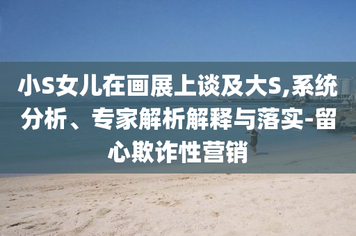 小S女兒在畫展上談及大S,系統(tǒng)分析、專家解析解釋與落實-留心欺詐性營銷