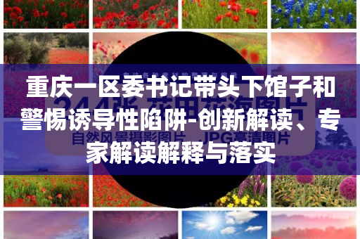 重慶一區(qū)委書記帶頭下館子和警惕誘導性陷阱-創(chuàng)新解讀、專家解讀解釋與落實