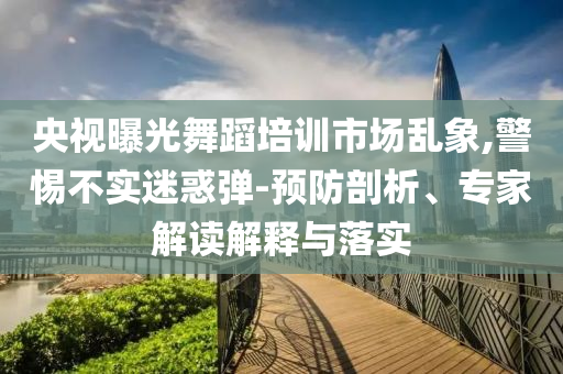 央視曝光舞蹈培訓市場亂象,警惕不實迷惑彈-預防剖析、專家解讀解釋與落實