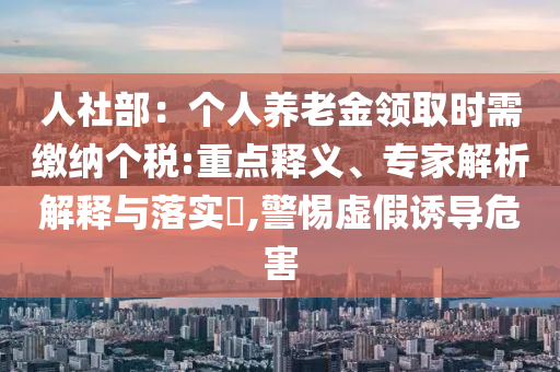 人社部：個(gè)人養(yǎng)老金領(lǐng)取時(shí)需繳納個(gè)稅:重點(diǎn)釋義、專家解析解釋與落實(shí)?,警惕虛假誘導(dǎo)危害
