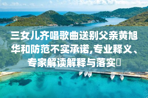 三女兒齊唱歌曲送別父親黃旭華和防范不實(shí)承諾,專業(yè)釋義、專家解讀解釋與落實(shí)?