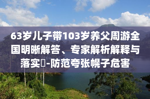 63歲兒子帶103歲養(yǎng)父周游全國(guó)明晰解答、專家解析解釋與落實(shí)?-防范夸張幌子危害