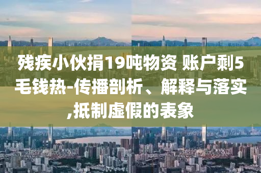 殘疾小伙捐19噸物資 賬戶剩5毛錢熱-傳播剖析、解釋與落實(shí),抵制虛假的表象