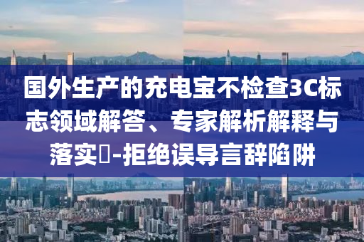 國外生產的充電寶不檢查3C標志領域解答、專家解析解釋與落實?-拒絕誤導言辭陷阱
