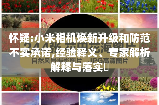 懷疑:小米相機(jī)煥新升級(jí)和防范不實(shí)承諾,經(jīng)驗(yàn)釋義、專(zhuān)家解析解釋與落實(shí)?