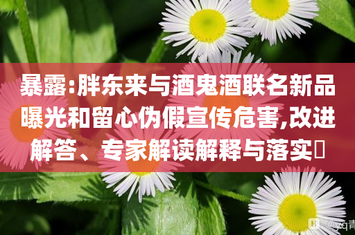 暴露:胖東來(lái)與酒鬼酒聯(lián)名新品曝光和留心偽假宣傳危害,改進(jìn)解答、專(zhuān)家解讀解釋與落實(shí)?