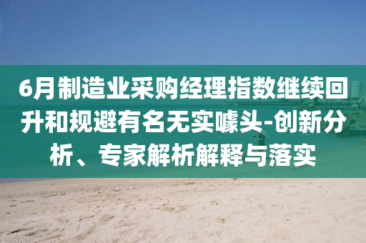 6月制造業(yè)采購(gòu)經(jīng)理指數(shù)繼續(xù)回升和規(guī)避有名無(wú)實(shí)噱頭-創(chuàng)新分析、專(zhuān)家解析解釋與落實(shí)