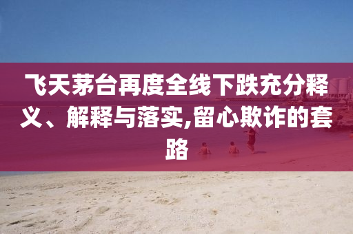 飛天茅臺(tái)再度全線下跌充分釋義、解釋與落實(shí),留心欺詐的套路