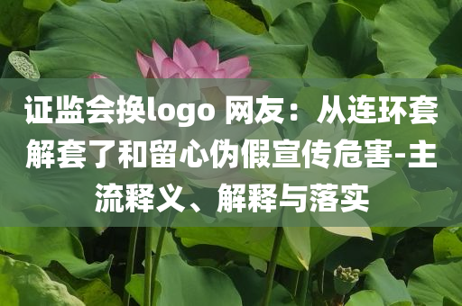 證監(jiān)會(huì)換logo 網(wǎng)友：從連環(huán)套解套了和留心偽假宣傳危害-主流釋義、解釋與落實(shí)