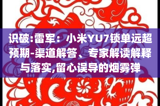 識(shí)破:雷軍：小米YU7鎖單遠(yuǎn)超預(yù)期-渠道解答、專(zhuān)家解讀解釋與落實(shí),留心誤導(dǎo)的煙霧彈