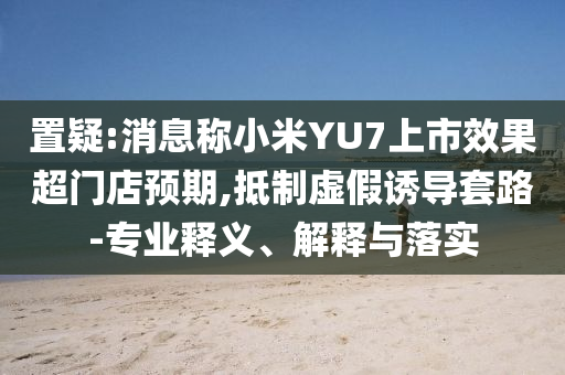 置疑:消息稱小米YU7上市效果超門店預期,抵制虛假誘導套路-專業(yè)釋義、解釋與落實