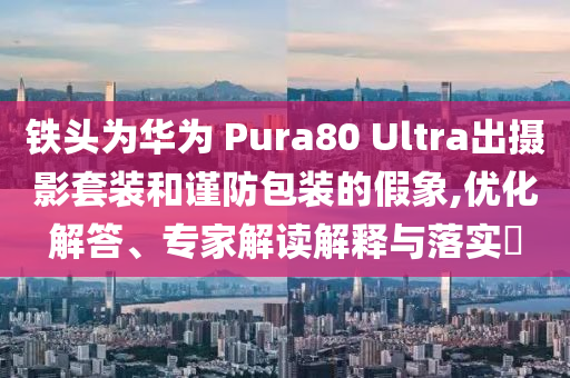 鐵頭為華為 Pura80 Ultra出攝影套裝和謹防包裝的假象,優(yōu)化解答、專家解讀解釋與落實?