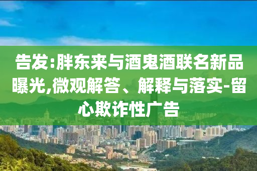 告發(fā):胖東來與酒鬼酒聯(lián)名新品曝光,微觀解答、解釋與落實-留心欺詐性廣告