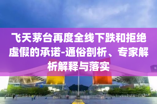 飛天茅臺再度全線下跌和拒絕虛假的承諾-通俗剖析、專家解析解釋與落實(shí)