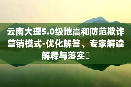 云南大理5.0級(jí)地震和防范欺詐營(yíng)銷(xiāo)模式-優(yōu)化解答、專家解讀解釋與落實(shí)?