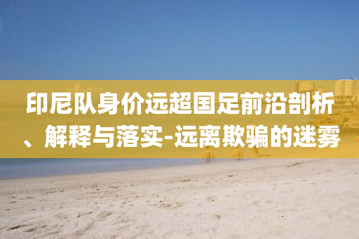 印尼隊(duì)身價(jià)遠(yuǎn)超國(guó)足前沿剖析、解釋與落實(shí)-遠(yuǎn)離欺騙的迷霧