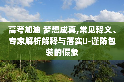 高考加油 夢(mèng)想成真,常見(jiàn)釋義、專家解析解釋與落實(shí)?-謹(jǐn)防包裝的假象