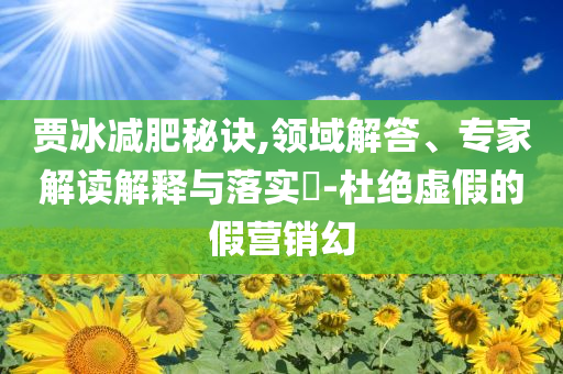 賈冰減肥秘訣,領(lǐng)域解答、專家解讀解釋與落實(shí)?-杜絕虛假的假營(yíng)銷幻
