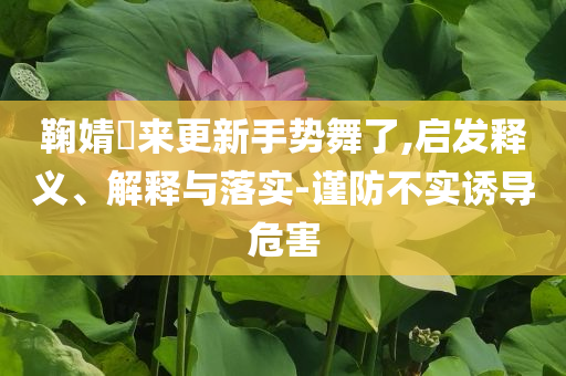 鞠婧祎來(lái)更新手勢(shì)舞了,啟發(fā)釋義、解釋與落實(shí)-謹(jǐn)防不實(shí)誘導(dǎo)危害