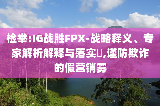 檢舉:IG戰(zhàn)勝FPX-戰(zhàn)略釋義、專家解析解釋與落實(shí)?,謹(jǐn)防欺詐的假營(yíng)銷霧