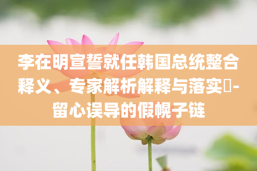 李在明宣誓就任韓國(guó)總統(tǒng)整合釋義、專家解析解釋與落實(shí)?-留心誤導(dǎo)的假幌子鏈