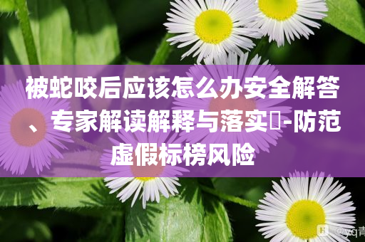 被蛇咬后應(yīng)該怎么辦安全解答、專家解讀解釋與落實(shí)?-防范虛假標(biāo)榜風(fēng)險(xiǎn)
