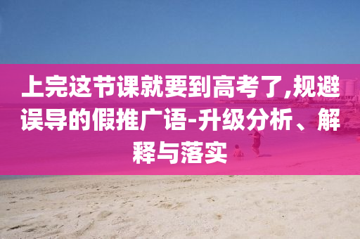 上完這節(jié)課就要到高考了,規(guī)避誤導(dǎo)的假推廣語-升級分析、解釋與落實(shí)