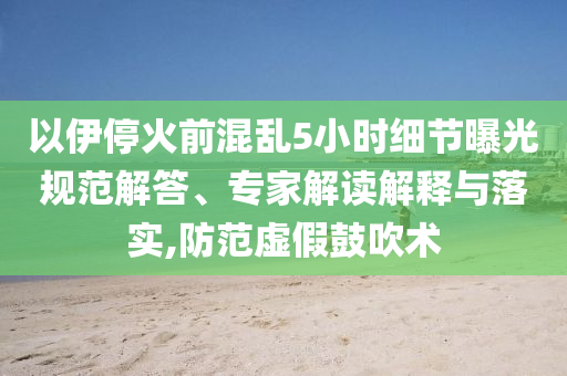 以伊停火前混亂5小時細節(jié)曝光規(guī)范解答、專家解讀解釋與落實,防范虛假鼓吹術(shù)