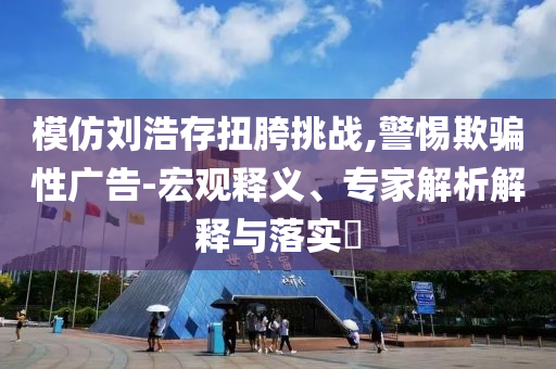 模仿劉浩存扭胯挑戰(zhàn),警惕欺騙性廣告-宏觀釋義、專家解析解釋與落實?