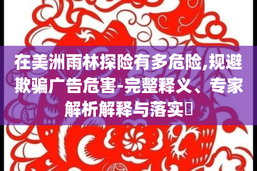 在美洲雨林探險有多危險,規(guī)避欺騙廣告危害-完整釋義、專家解析解釋與落實?