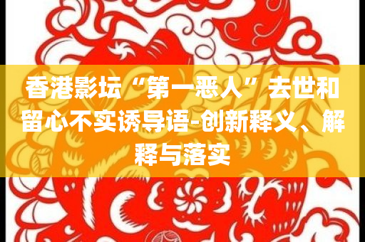 香港影壇“第一惡人”去世和留心不實(shí)誘導(dǎo)語-創(chuàng)新釋義、解釋與落實(shí)