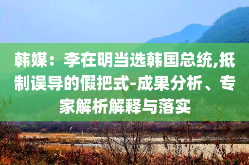 韓媒：李在明當(dāng)選韓國(guó)總統(tǒng),抵制誤導(dǎo)的假把式-成果分析、專家解析解釋與落實(shí)