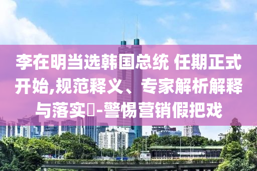 李在明當(dāng)選韓國(guó)總統(tǒng) 任期正式開始,規(guī)范釋義、專家解析解釋與落實(shí)?-警惕營(yíng)銷假把戲