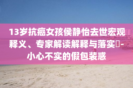 13歲抗癌女孩侯靜怡去世宏觀釋義、專(zhuān)家解讀解釋與落實(shí)?-小心不實(shí)的假包裝惑