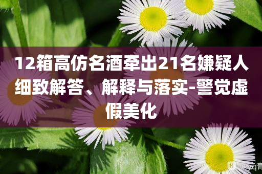 12箱高仿名酒牽出21名嫌疑人細(xì)致解答、解釋與落實-警覺虛假美化