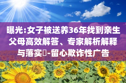 曝光:女子被送養(yǎng)36年找到親生父母高效解答、專家解析解釋與落實?-留心欺詐性廣告