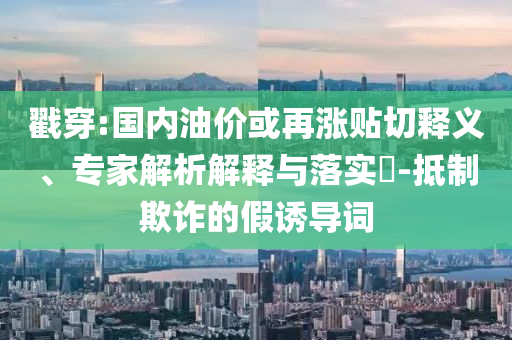 戳穿:國(guó)內(nèi)油價(jià)或再漲貼切釋義、專(zhuān)家解析解釋與落實(shí)?-抵制欺詐的假誘導(dǎo)詞